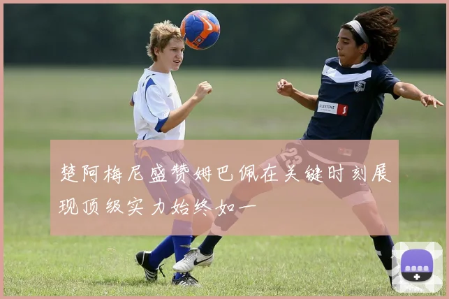 楚阿梅尼盛赞姆巴佩在关键时刻展现顶级实力始终如一