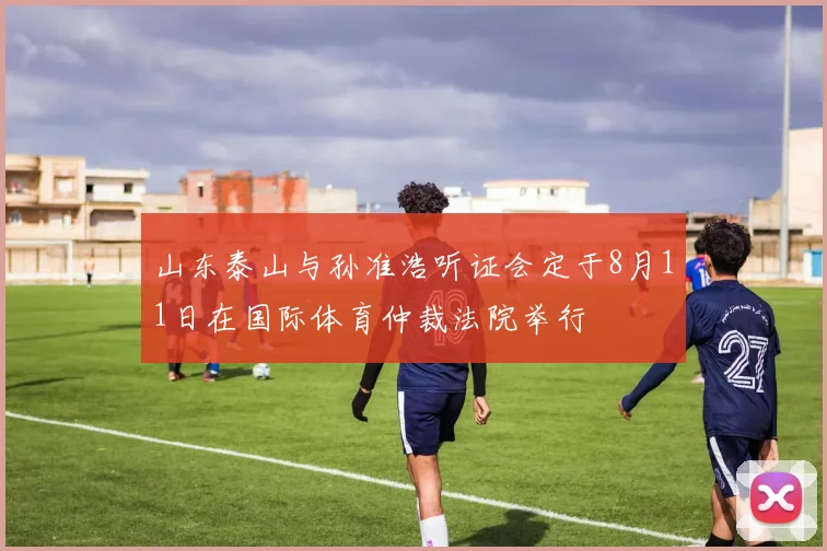 山东泰山与孙准浩听证会定于8月11日在国际体育仲裁法院举行