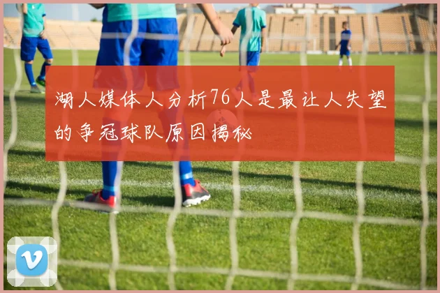湖人媒体人分析76人是最让人失望的争冠球队原因揭秘