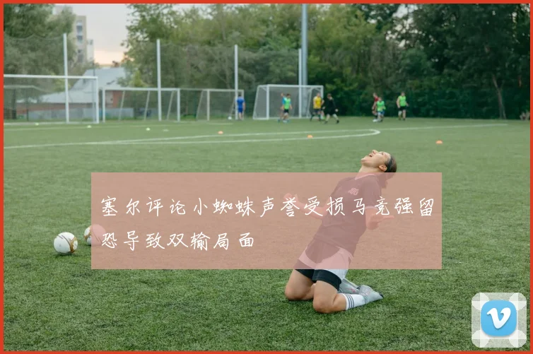 塞尔评论小蜘蛛声誉受损马竞强留恐导致双输局面