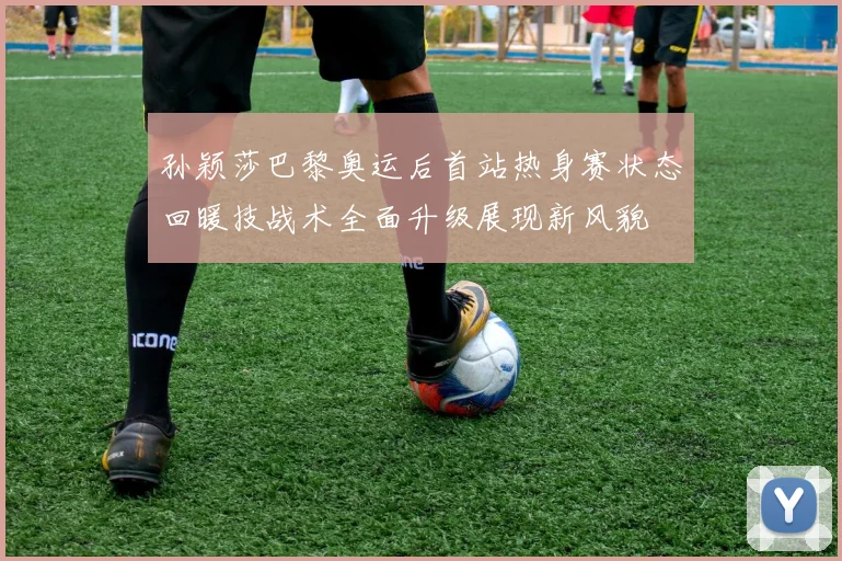 孙颖莎巴黎奥运后首站热身赛状态回暖技战术全面升级展现新风貌