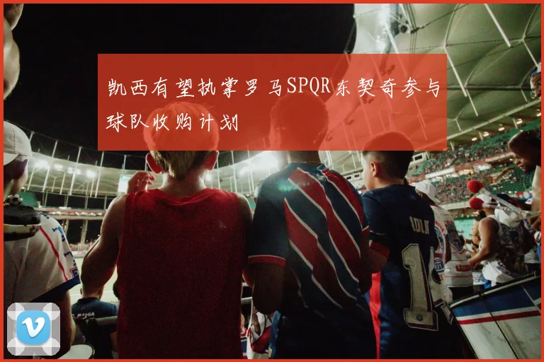 凯西有望执掌罗马SPQR东契奇参与球队收购计划