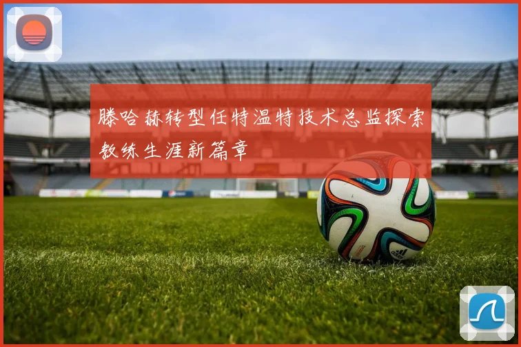 滕哈赫转型任特温特技术总监探索教练生涯新篇章