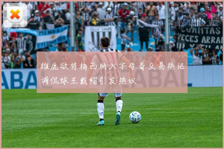 雄鹿欲将梅西纳入字母哥交易热记调侃球王戴帽引发热议