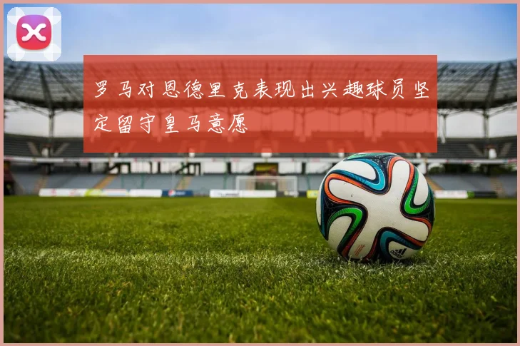 罗马对恩德里克表现出兴趣球员坚定留守皇马意愿