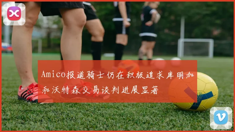 Amico报道骑士仍在积极追求库明加和沃特森交易谈判进展显著