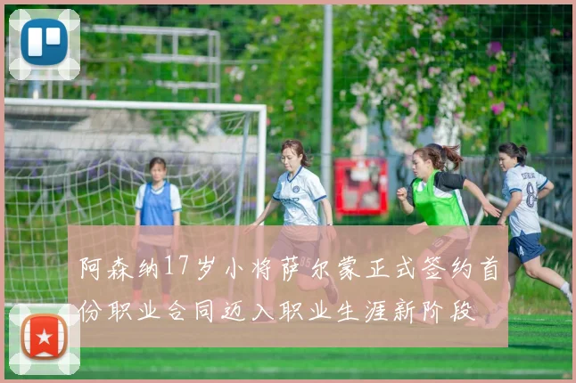 阿森纳17岁小将萨尔蒙正式签约首份职业合同迈入职业生涯新阶段