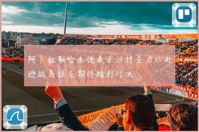 阿卜杜勒哈米德表示沙特全力以赴迎战乌拉圭期待精彩对决
