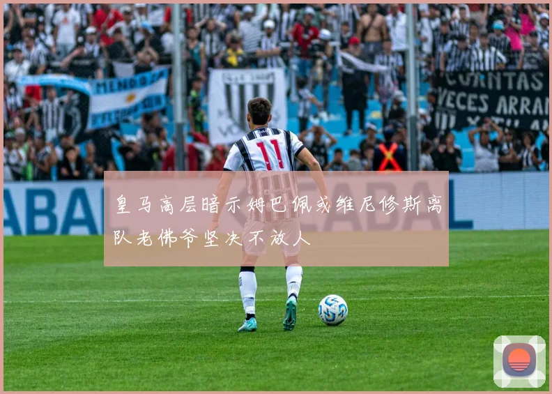 皇马高层暗示姆巴佩或维尼修斯离队老佛爷坚决不放人