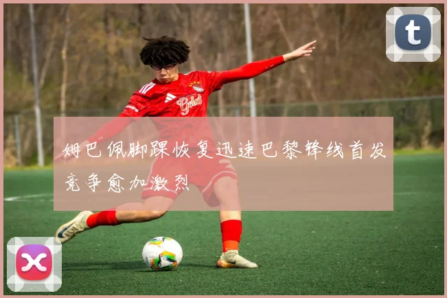 姆巴佩脚踝恢复迅速巴黎锋线首发竞争愈加激烈