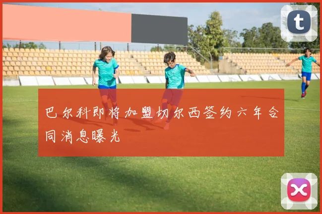 巴尔科即将加盟切尔西签约六年合同消息曝光
