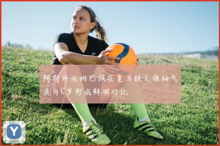 阿斯评论姆巴佩在皇马缺乏领袖气质与C罗形成鲜明对比