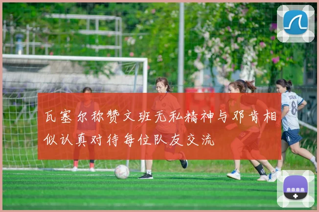 瓦塞尔称赞文班无私精神与邓肯相似认真对待每位队友交流