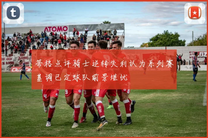 蒂格点评骑士逆转失利认为系列赛基调已定球队前景堪忧