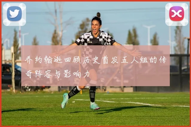 乔约翰逊回顾历史首发五人组的传奇阵容与影响力