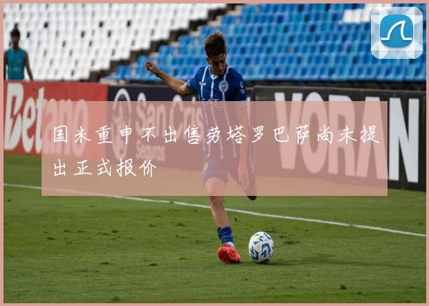 国米重申不出售劳塔罗巴萨尚未提出正式报价