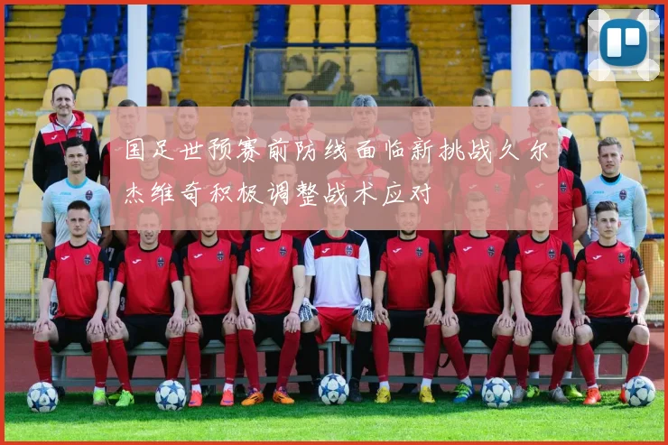 国足世预赛前防线面临新挑战久尔杰维奇积极调整战术应对